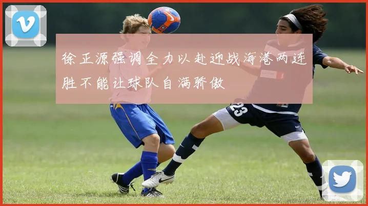 徐正源强调全力以赴迎战海港两连胜不能让球队自满骄傲