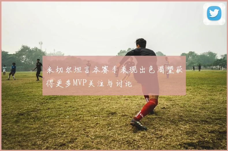 米切尔坦言本赛季表现出色渴望获得更多MVP关注与讨论