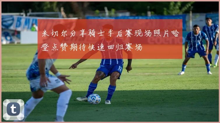 米切尔分享骑士季后赛现场照片哈登点赞期待快速回归赛场