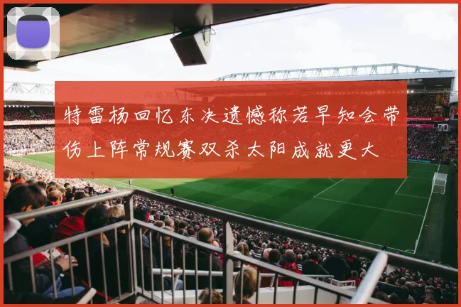 特雷杨回忆东决遗憾称若早知会带伤上阵常规赛双杀太阳成就更大