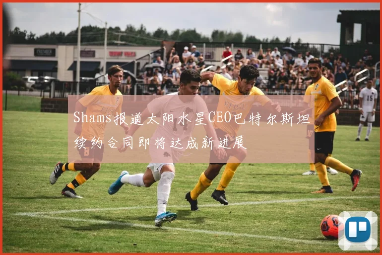 Shams报道太阳水星CEO巴特尔斯坦续约合同即将达成新进展