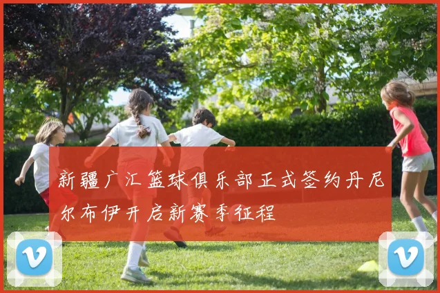 新疆广汇篮球俱乐部正式签约丹尼尔布伊开启新赛季征程