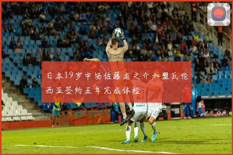 日本19岁中场佐藤龙之介加盟瓦伦西亚签约五年完成体检