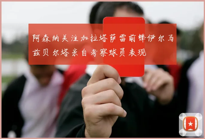 阿森纳关注加拉塔萨雷前锋伊尔马兹贝尔塔亲自考察球员表现