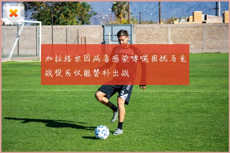 加拉格尔因病毒感染哮喘困扰马竞战役或仅能替补出战