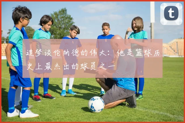 追梦谈伦纳德的伟大：他是篮球历史上最杰出的球员之一