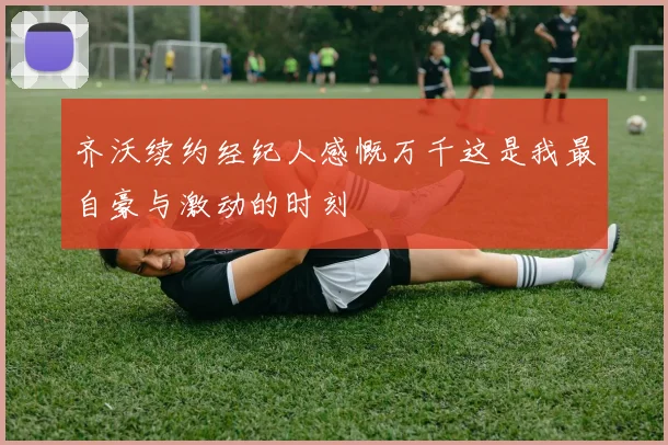 齐沃续约经纪人感慨万千这是我最自豪与激动的时刻