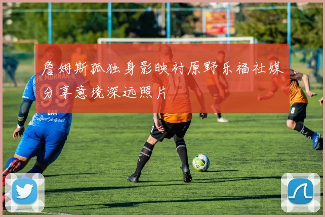 詹姆斯孤独身影映衬原野乐福社媒分享意境深远照片