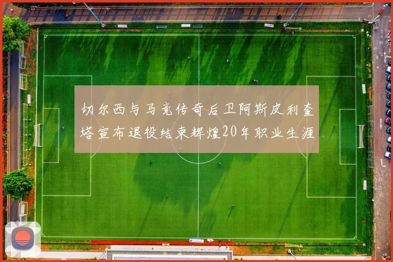切尔西与马竞传奇后卫阿斯皮利奎塔宣布退役结束辉煌20年职业生涯