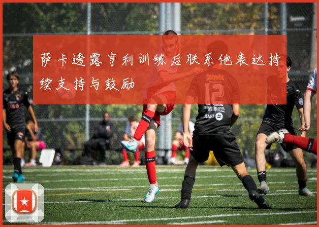 萨卡透露亨利训练后联系他表达持续支持与鼓励