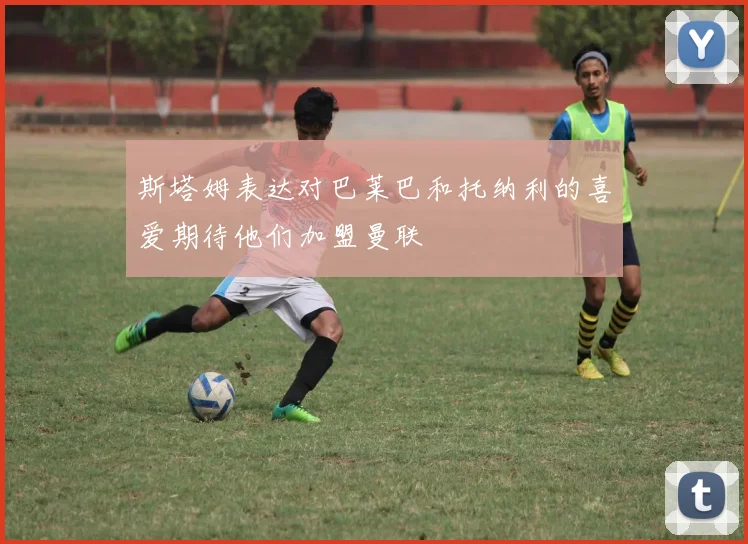 斯塔姆表达对巴莱巴和托纳利的喜爱期待他们加盟曼联