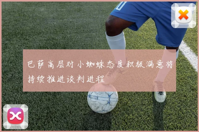 巴萨高层对小蜘蛛态度积极满意将持续推进谈判进程