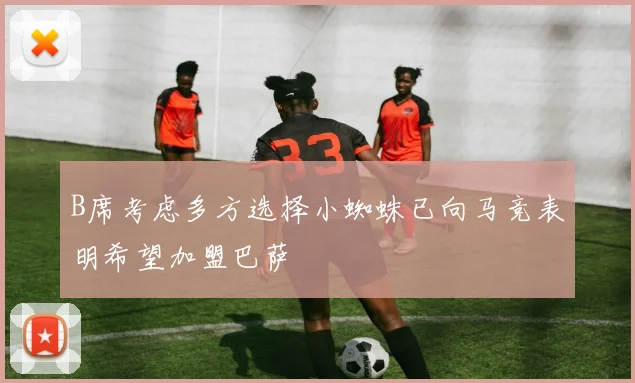 B席考虑多方选择小蜘蛛已向马竞表明希望加盟巴萨