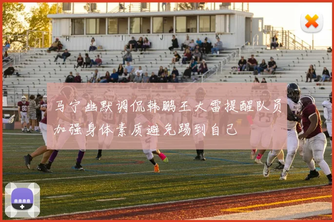 马宁幽默调侃韩鹏王大雷提醒队员加强身体素质避免踢到自己