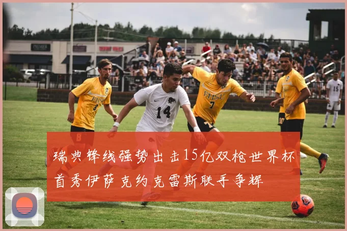 瑞典锋线强势出击15亿双枪世界杯首秀伊萨克约克雷斯联手争辉