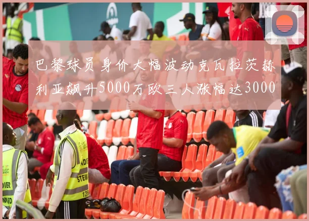 巴黎球员身价大幅波动克瓦拉茨赫利亚飙升5000万欧三人涨幅达3000万欧