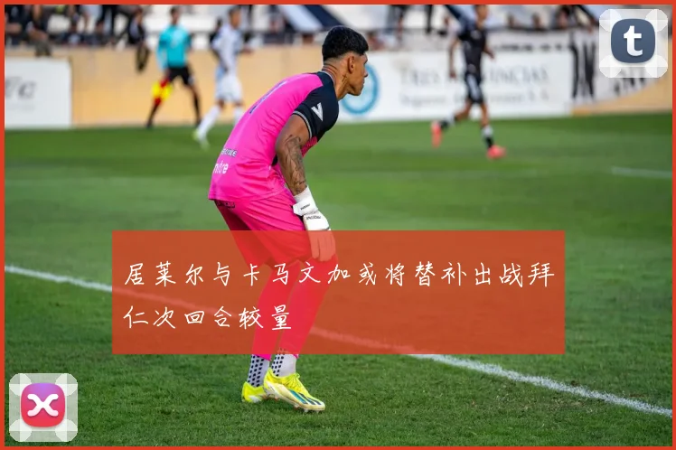 居莱尔与卡马文加或将替补出战拜仁次回合较量