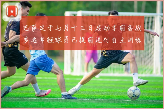 巴萨定于七月十三日启动季前备战多名年轻球员已提前进行自主训练