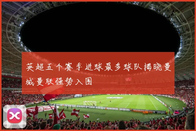 英超五个赛季进球最多球队揭晓曼城曼联强势入围
