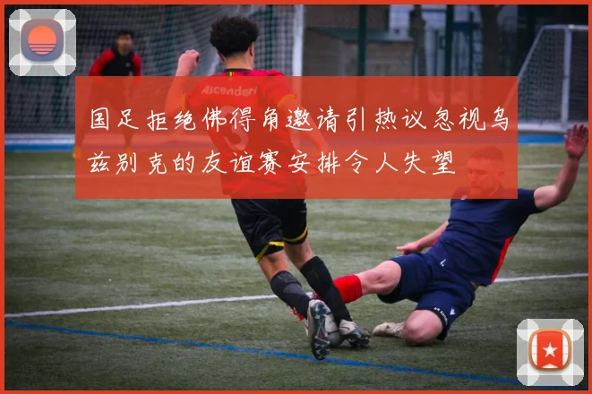 国足拒绝佛得角邀请引热议忽视乌兹别克的友谊赛安排令人失望