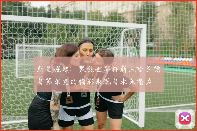 新星崛起：聚焦世界杯新人哈兰德与苏尔克的精彩表现与未来潜力