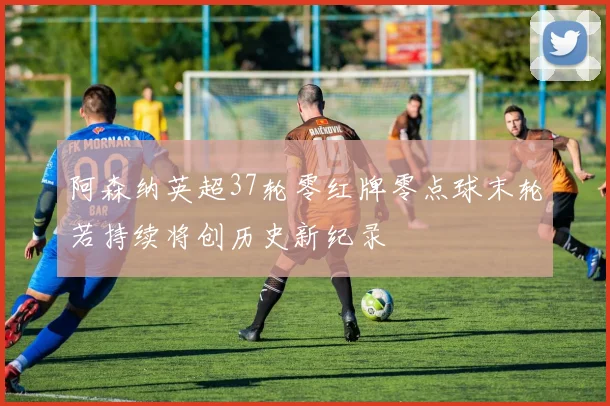 阿森纳英超37轮零红牌零点球末轮若持续将创历史新纪录